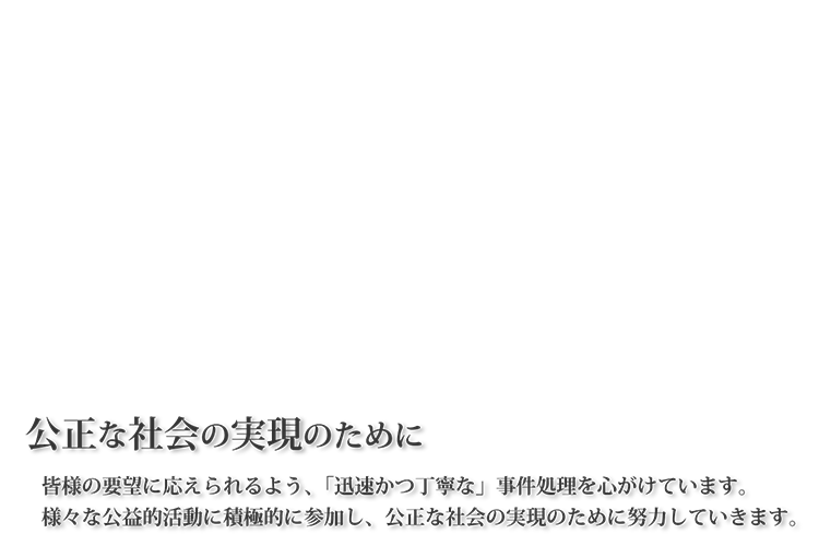 公正な社会の実現のために。皆様の要望に応えられるよう、「迅速かつ丁寧な」事件処理を心がけています。様々な公益的活動に積極的に参加し、公正な社会の実現のために努力していきます。